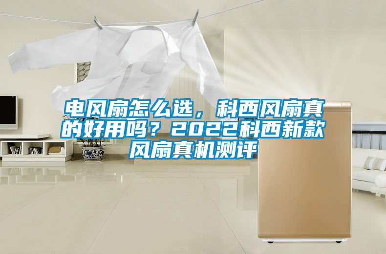 電風(fēng)扇怎么選，科西風(fēng)扇真的好用嗎？2022科西新款風(fēng)扇真機測評