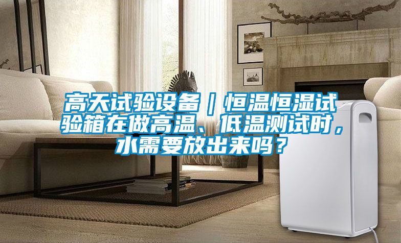 高天試驗(yàn)設(shè)備｜恒溫恒濕試驗(yàn)箱在做高溫、低溫測(cè)試時(shí)，水需要放出來(lái)嗎？